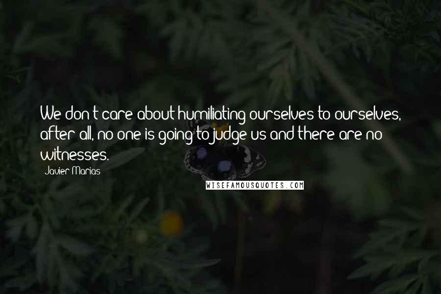Javier Marias Quotes: We don't care about humiliating ourselves to ourselves, after all, no one is going to judge us and there are no witnesses.