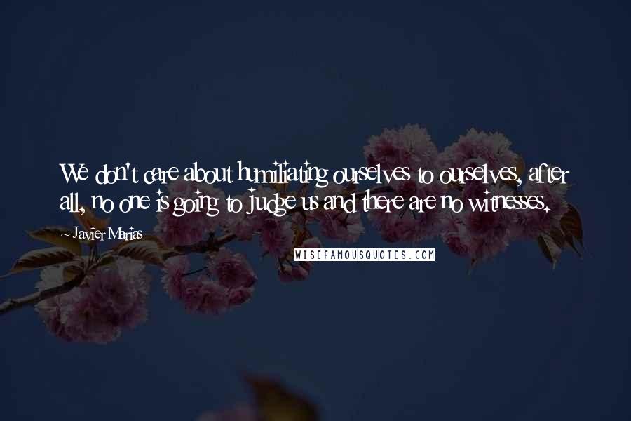 Javier Marias Quotes: We don't care about humiliating ourselves to ourselves, after all, no one is going to judge us and there are no witnesses.