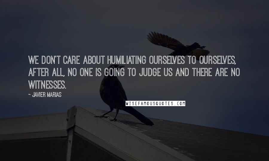 Javier Marias Quotes: We don't care about humiliating ourselves to ourselves, after all, no one is going to judge us and there are no witnesses.