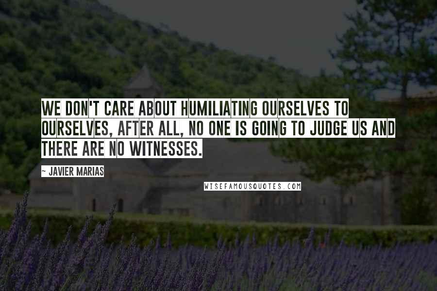 Javier Marias Quotes: We don't care about humiliating ourselves to ourselves, after all, no one is going to judge us and there are no witnesses.
