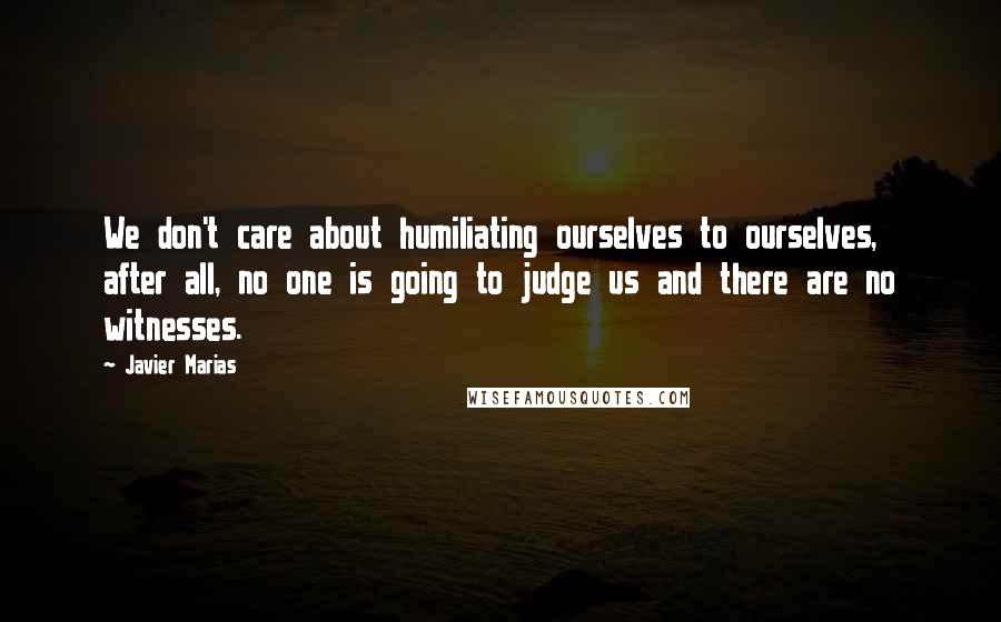 Javier Marias Quotes: We don't care about humiliating ourselves to ourselves, after all, no one is going to judge us and there are no witnesses.