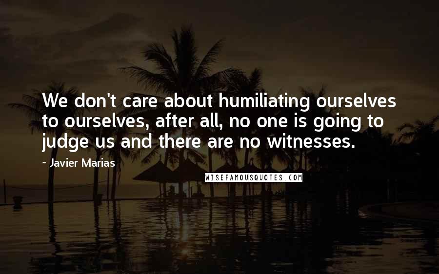 Javier Marias Quotes: We don't care about humiliating ourselves to ourselves, after all, no one is going to judge us and there are no witnesses.