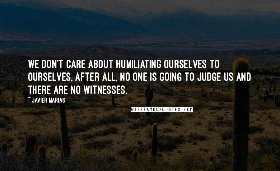Javier Marias Quotes: We don't care about humiliating ourselves to ourselves, after all, no one is going to judge us and there are no witnesses.
