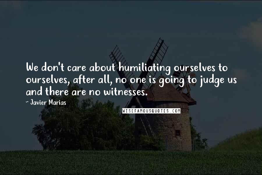Javier Marias Quotes: We don't care about humiliating ourselves to ourselves, after all, no one is going to judge us and there are no witnesses.