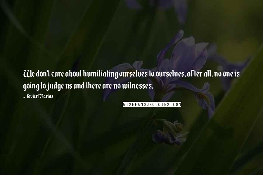 Javier Marias Quotes: We don't care about humiliating ourselves to ourselves, after all, no one is going to judge us and there are no witnesses.