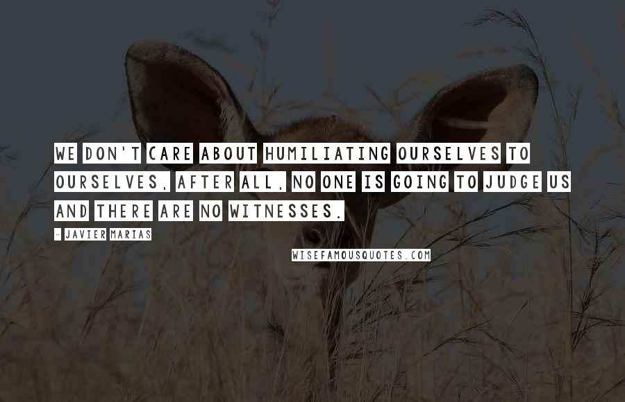Javier Marias Quotes: We don't care about humiliating ourselves to ourselves, after all, no one is going to judge us and there are no witnesses.
