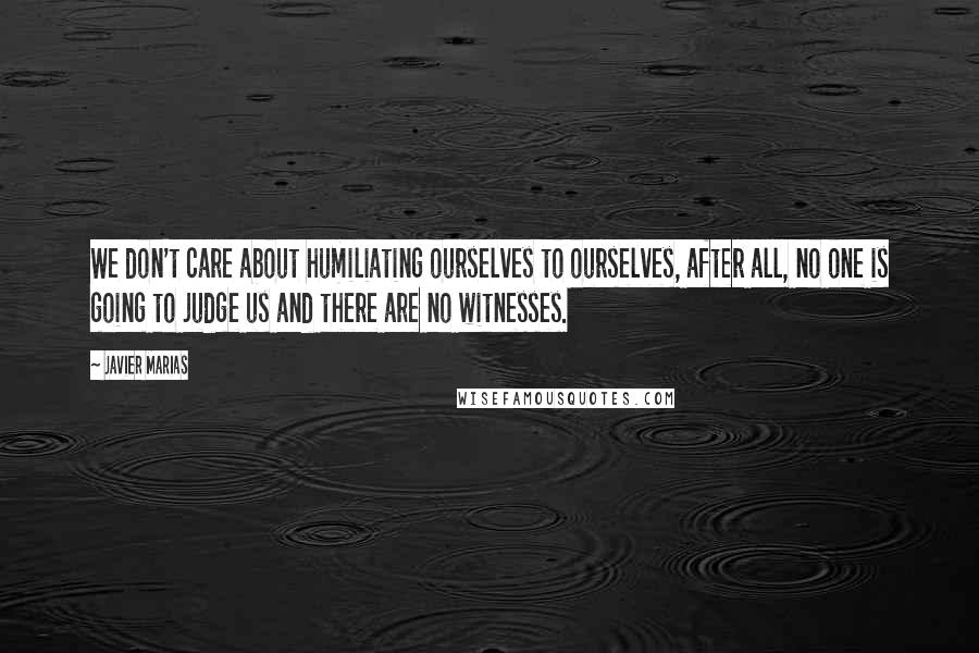 Javier Marias Quotes: We don't care about humiliating ourselves to ourselves, after all, no one is going to judge us and there are no witnesses.