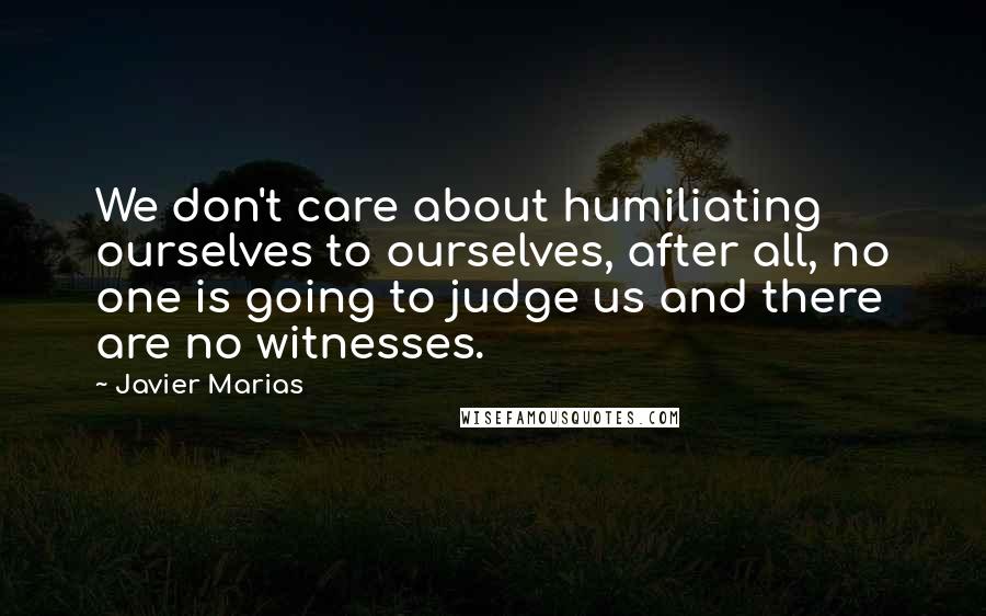 Javier Marias Quotes: We don't care about humiliating ourselves to ourselves, after all, no one is going to judge us and there are no witnesses.