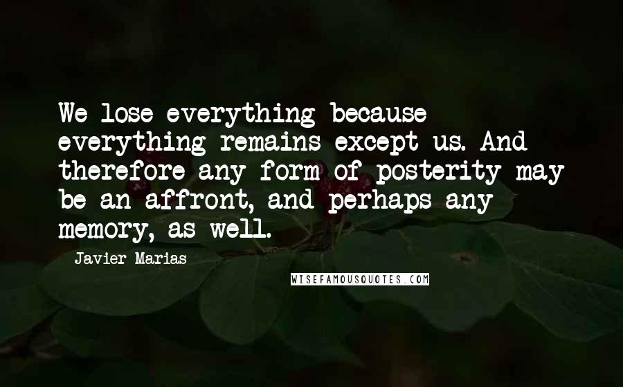 Javier Marias Quotes: We lose everything because everything remains except us. And therefore any form of posterity may be an affront, and perhaps any memory, as well.