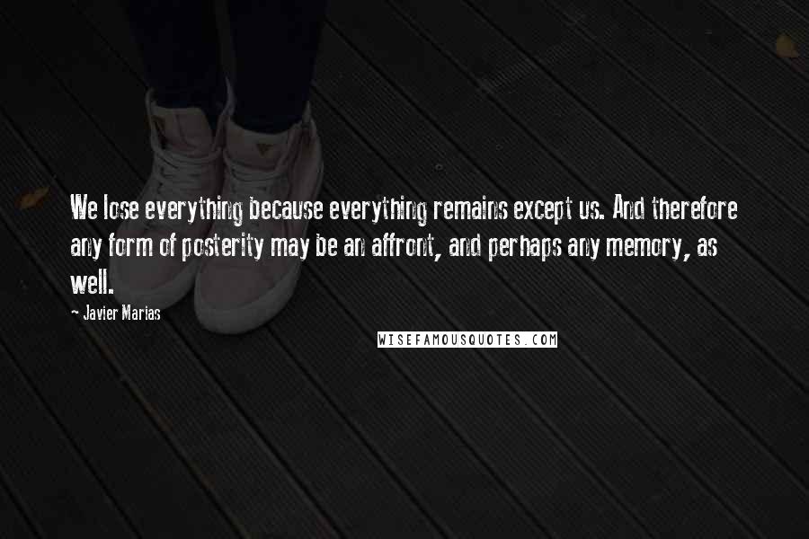 Javier Marias Quotes: We lose everything because everything remains except us. And therefore any form of posterity may be an affront, and perhaps any memory, as well.