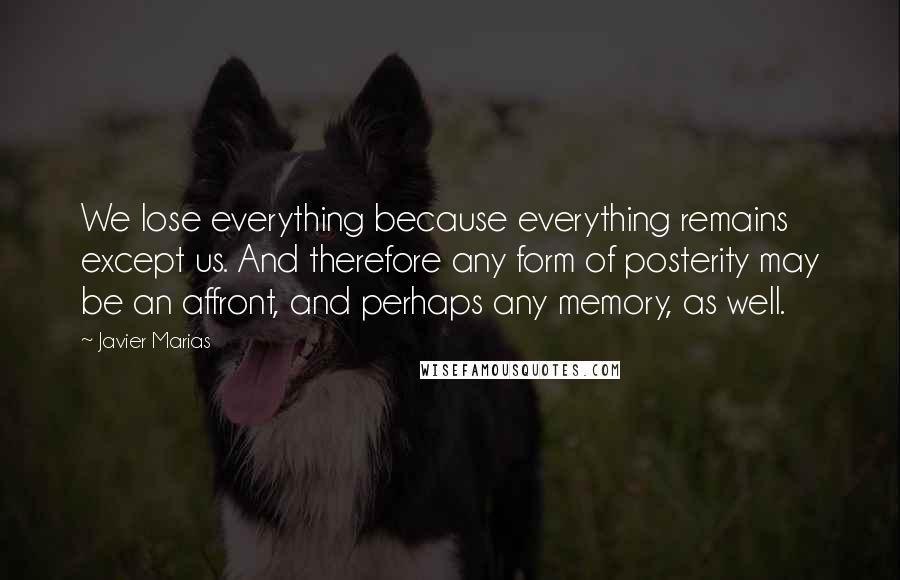 Javier Marias Quotes: We lose everything because everything remains except us. And therefore any form of posterity may be an affront, and perhaps any memory, as well.