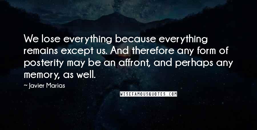 Javier Marias Quotes: We lose everything because everything remains except us. And therefore any form of posterity may be an affront, and perhaps any memory, as well.