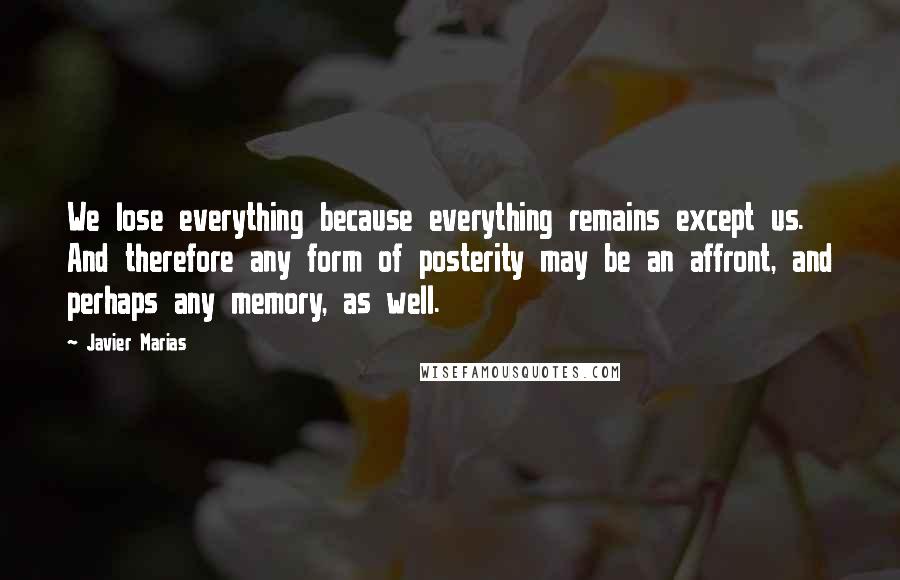 Javier Marias Quotes: We lose everything because everything remains except us. And therefore any form of posterity may be an affront, and perhaps any memory, as well.