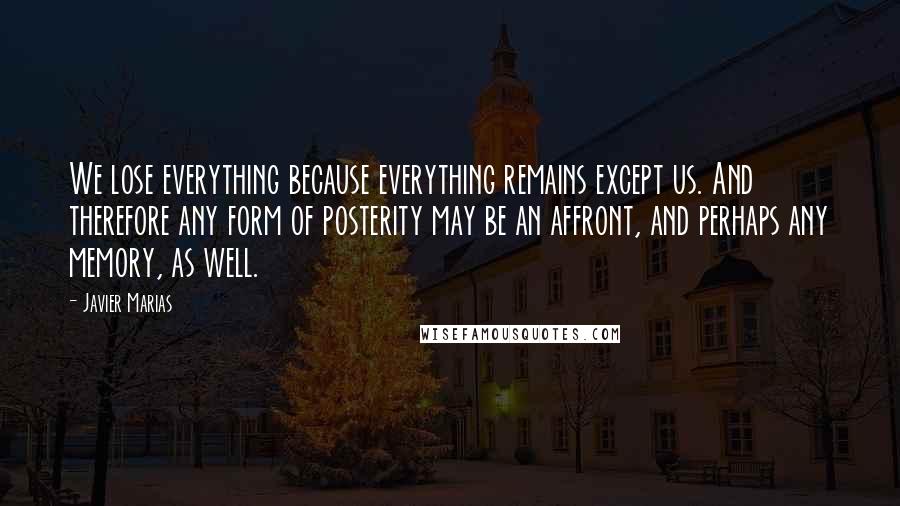 Javier Marias Quotes: We lose everything because everything remains except us. And therefore any form of posterity may be an affront, and perhaps any memory, as well.