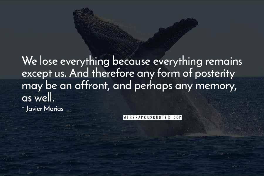 Javier Marias Quotes: We lose everything because everything remains except us. And therefore any form of posterity may be an affront, and perhaps any memory, as well.