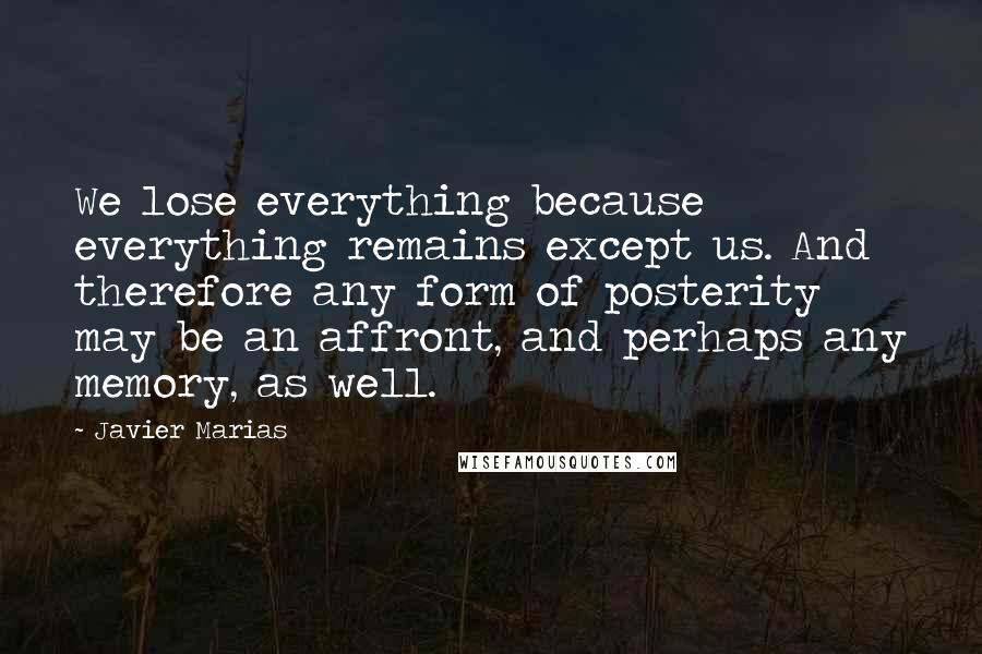 Javier Marias Quotes: We lose everything because everything remains except us. And therefore any form of posterity may be an affront, and perhaps any memory, as well.