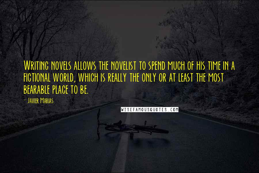 Javier Marias Quotes: Writing novels allows the novelist to spend much of his time in a fictional world, which is really the only or at least the most bearable place to be.