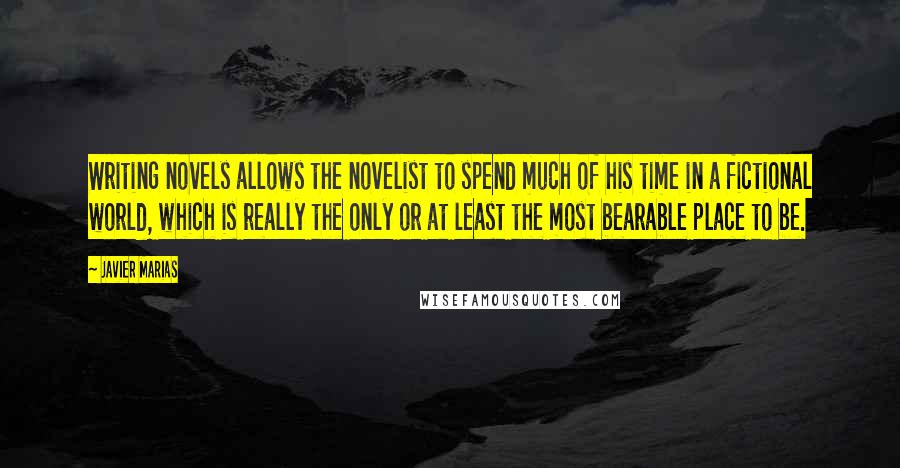 Javier Marias Quotes: Writing novels allows the novelist to spend much of his time in a fictional world, which is really the only or at least the most bearable place to be.