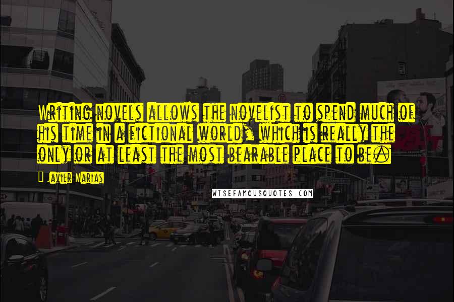 Javier Marias Quotes: Writing novels allows the novelist to spend much of his time in a fictional world, which is really the only or at least the most bearable place to be.