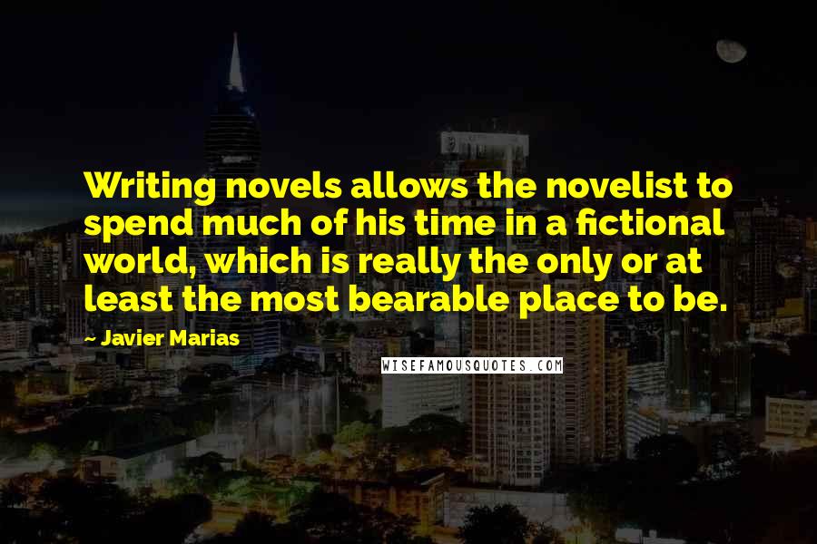 Javier Marias Quotes: Writing novels allows the novelist to spend much of his time in a fictional world, which is really the only or at least the most bearable place to be.