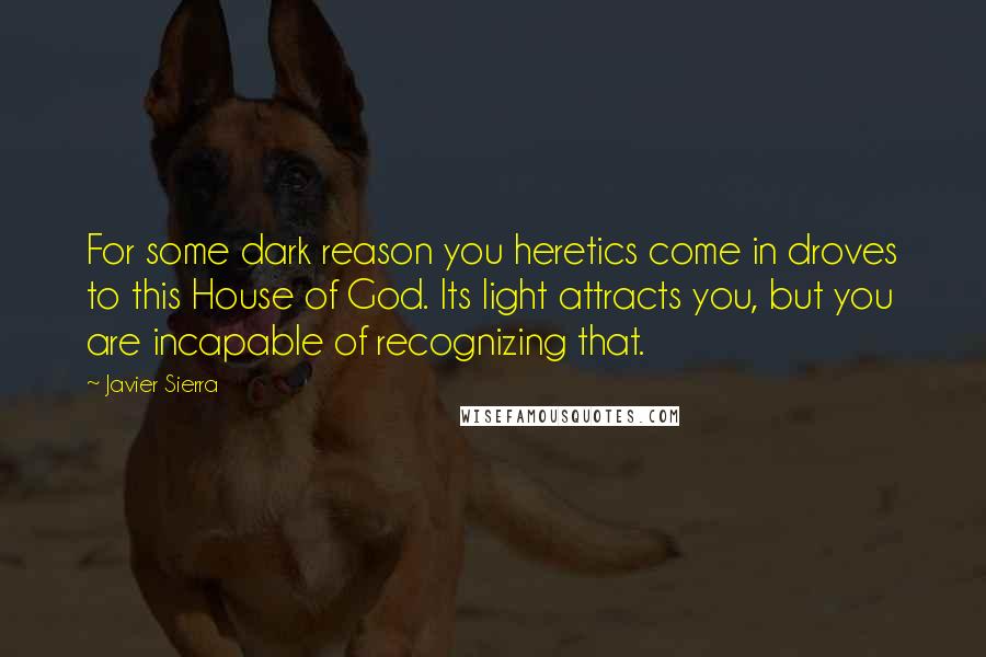 Javier Sierra Quotes: For some dark reason you heretics come in droves to this House of God. Its light attracts you, but you are incapable of recognizing that.