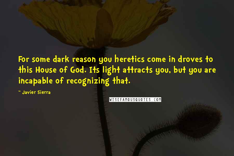 Javier Sierra Quotes: For some dark reason you heretics come in droves to this House of God. Its light attracts you, but you are incapable of recognizing that.