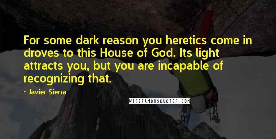 Javier Sierra Quotes: For some dark reason you heretics come in droves to this House of God. Its light attracts you, but you are incapable of recognizing that.