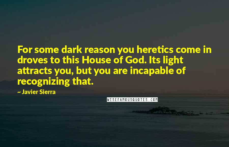 Javier Sierra Quotes: For some dark reason you heretics come in droves to this House of God. Its light attracts you, but you are incapable of recognizing that.