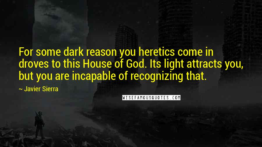 Javier Sierra Quotes: For some dark reason you heretics come in droves to this House of God. Its light attracts you, but you are incapable of recognizing that.