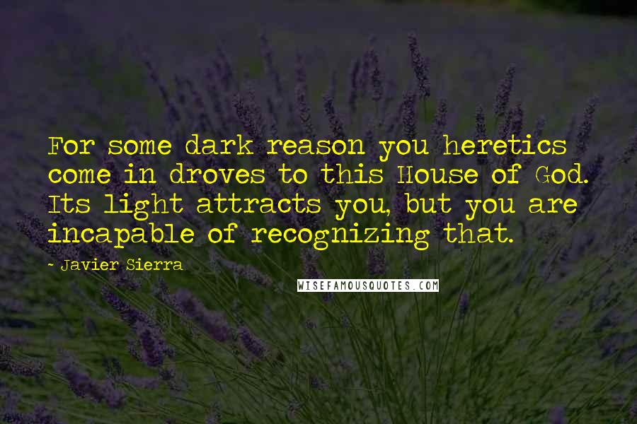 Javier Sierra Quotes: For some dark reason you heretics come in droves to this House of God. Its light attracts you, but you are incapable of recognizing that.