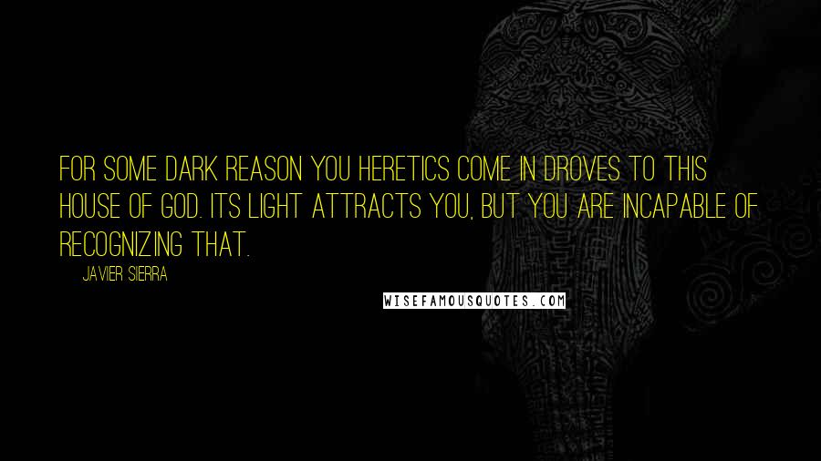 Javier Sierra Quotes: For some dark reason you heretics come in droves to this House of God. Its light attracts you, but you are incapable of recognizing that.