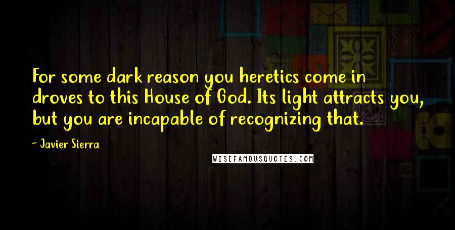 Javier Sierra Quotes: For some dark reason you heretics come in droves to this House of God. Its light attracts you, but you are incapable of recognizing that.