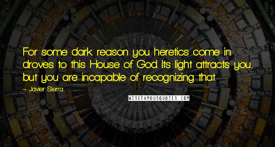 Javier Sierra Quotes: For some dark reason you heretics come in droves to this House of God. Its light attracts you, but you are incapable of recognizing that.