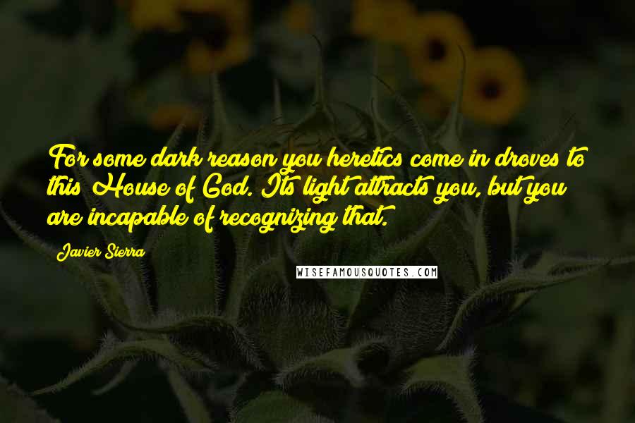 Javier Sierra Quotes: For some dark reason you heretics come in droves to this House of God. Its light attracts you, but you are incapable of recognizing that.