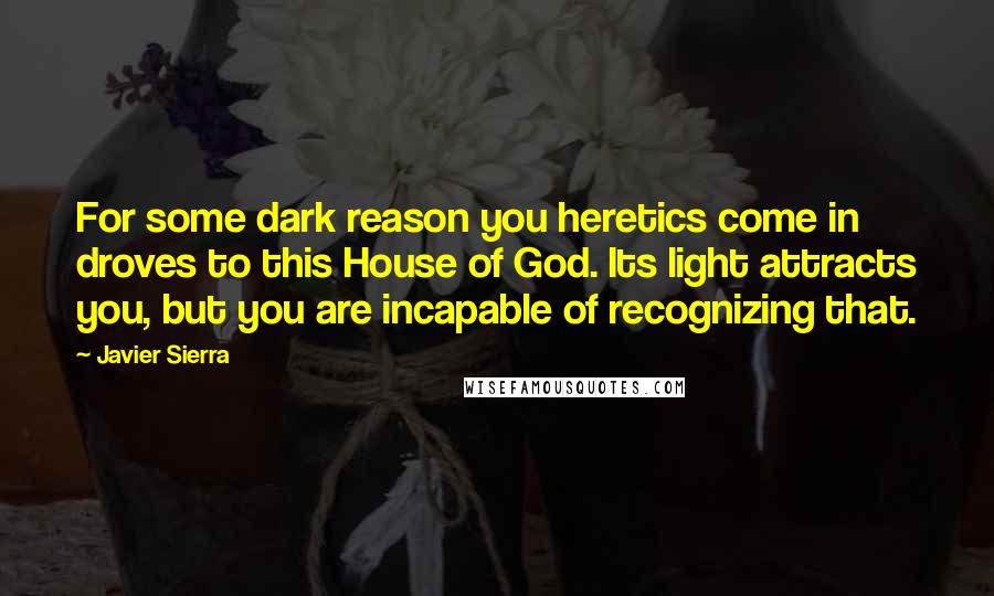 Javier Sierra Quotes: For some dark reason you heretics come in droves to this House of God. Its light attracts you, but you are incapable of recognizing that.