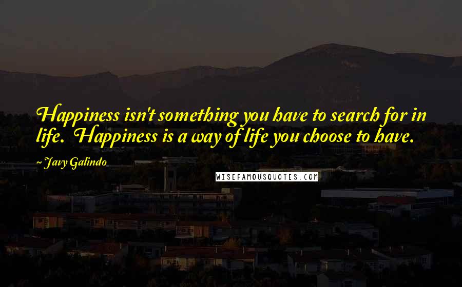 Javy Galindo Quotes: Happiness isn't something you have to search for in life.  Happiness is a way of life you choose to have.