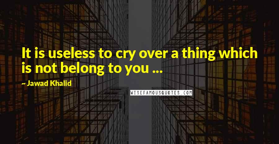 Jawad Khalid Quotes: It is useless to cry over a thing which is not belong to you ...