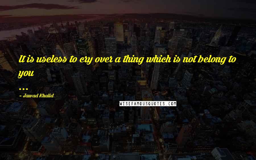 Jawad Khalid Quotes: It is useless to cry over a thing which is not belong to you ...