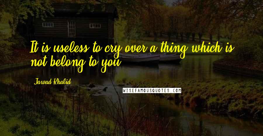 Jawad Khalid Quotes: It is useless to cry over a thing which is not belong to you ...