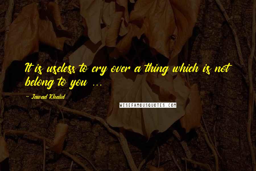 Jawad Khalid Quotes: It is useless to cry over a thing which is not belong to you ...