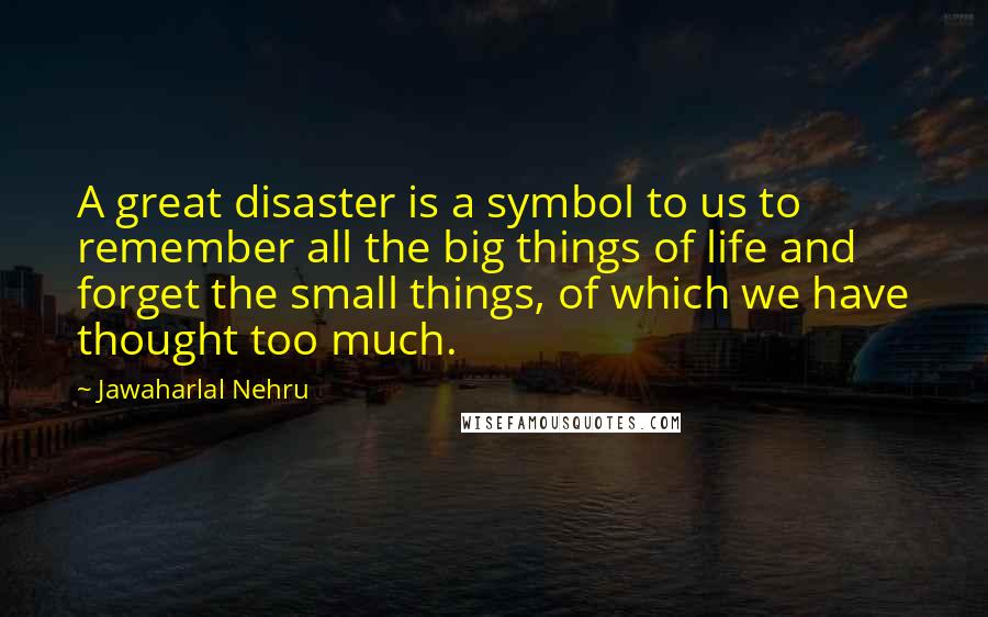 Jawaharlal Nehru Quotes: A great disaster is a symbol to us to remember all the big things of life and forget the small things, of which we have thought too much.