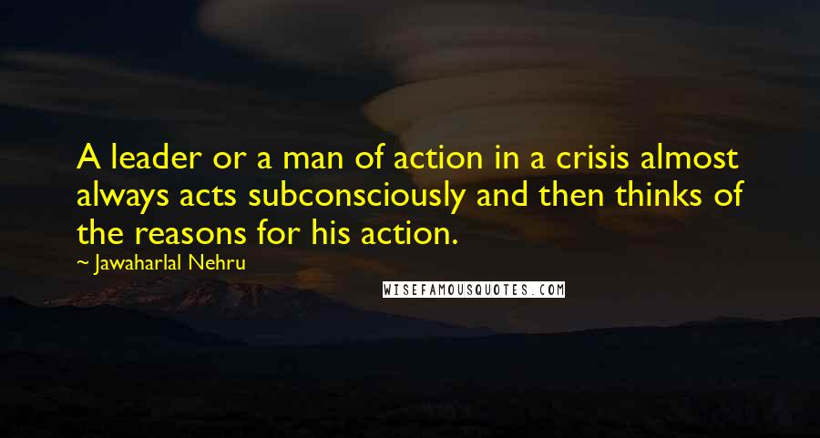 Jawaharlal Nehru Quotes: A leader or a man of action in a crisis almost always acts subconsciously and then thinks of the reasons for his action.