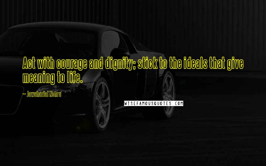 Jawaharlal Nehru Quotes: Act with courage and dignity; stick to the ideals that give meaning to life.