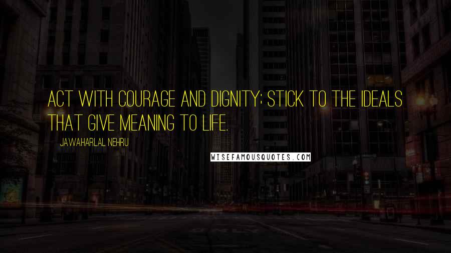 Jawaharlal Nehru Quotes: Act with courage and dignity; stick to the ideals that give meaning to life.
