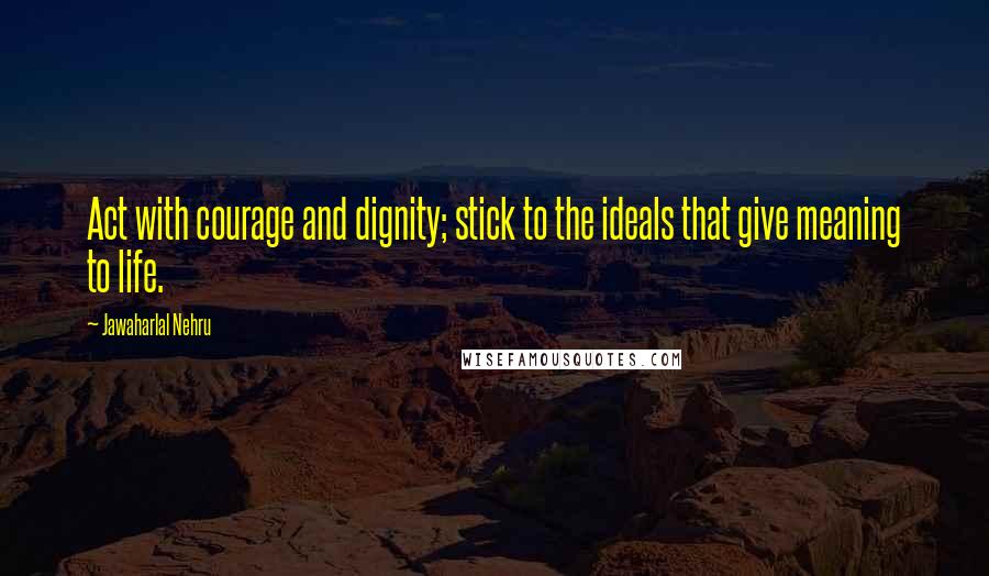 Jawaharlal Nehru Quotes: Act with courage and dignity; stick to the ideals that give meaning to life.