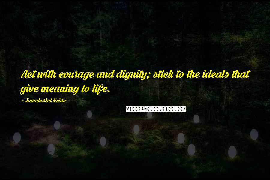 Jawaharlal Nehru Quotes: Act with courage and dignity; stick to the ideals that give meaning to life.