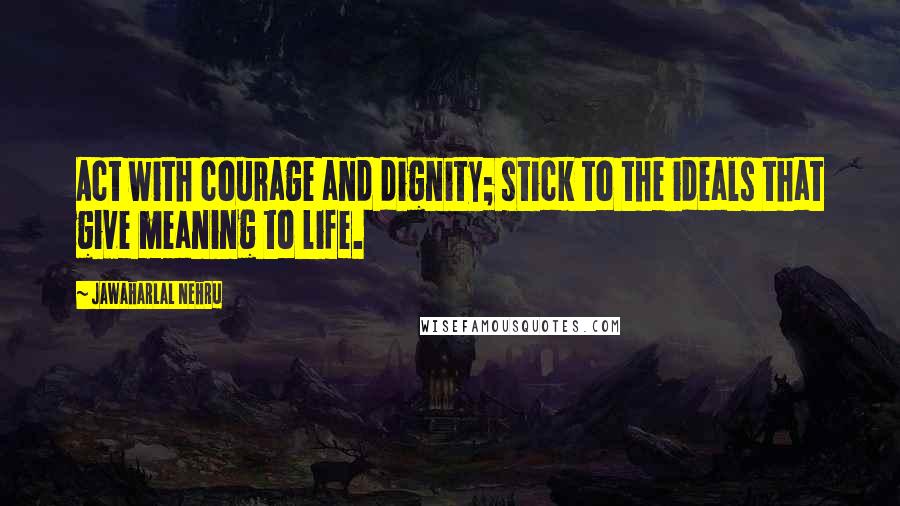 Jawaharlal Nehru Quotes: Act with courage and dignity; stick to the ideals that give meaning to life.