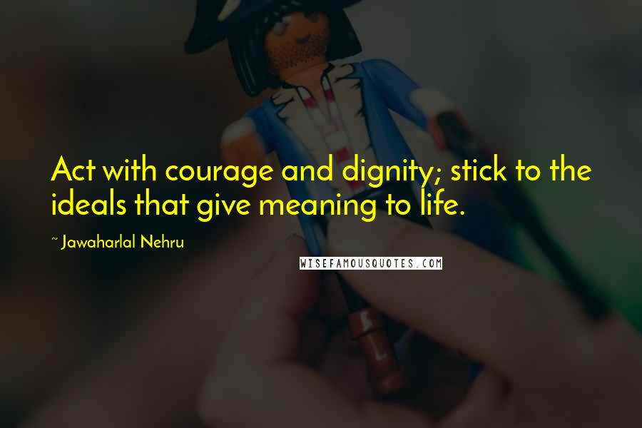 Jawaharlal Nehru Quotes: Act with courage and dignity; stick to the ideals that give meaning to life.
