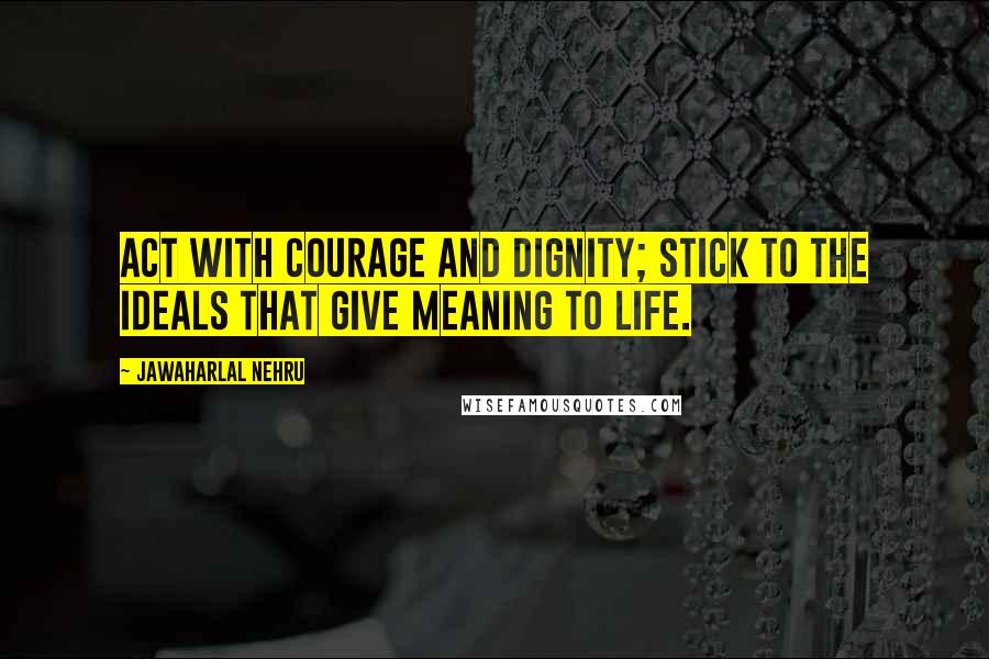 Jawaharlal Nehru Quotes: Act with courage and dignity; stick to the ideals that give meaning to life.