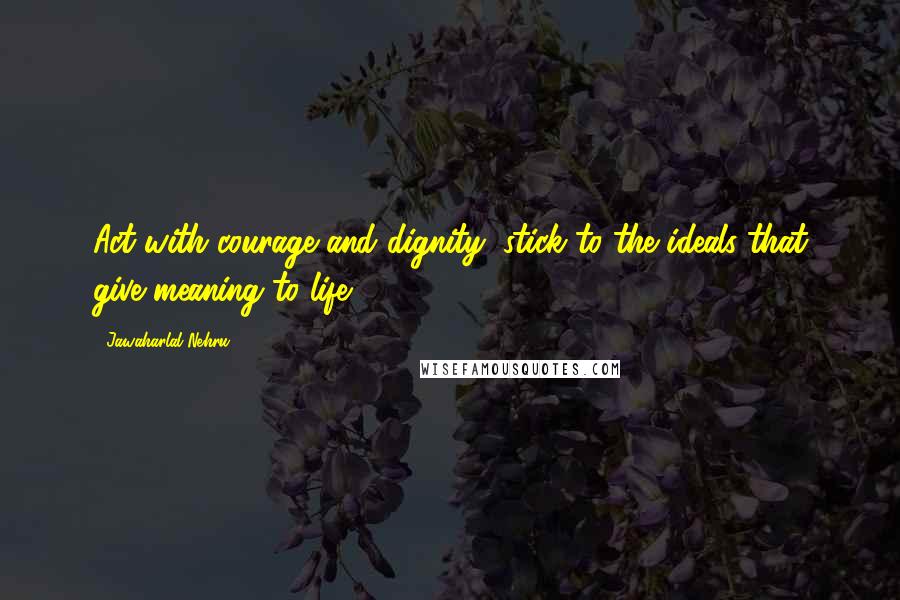 Jawaharlal Nehru Quotes: Act with courage and dignity; stick to the ideals that give meaning to life.